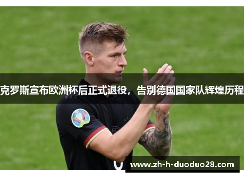 克罗斯宣布欧洲杯后正式退役，告别德国国家队辉煌历程